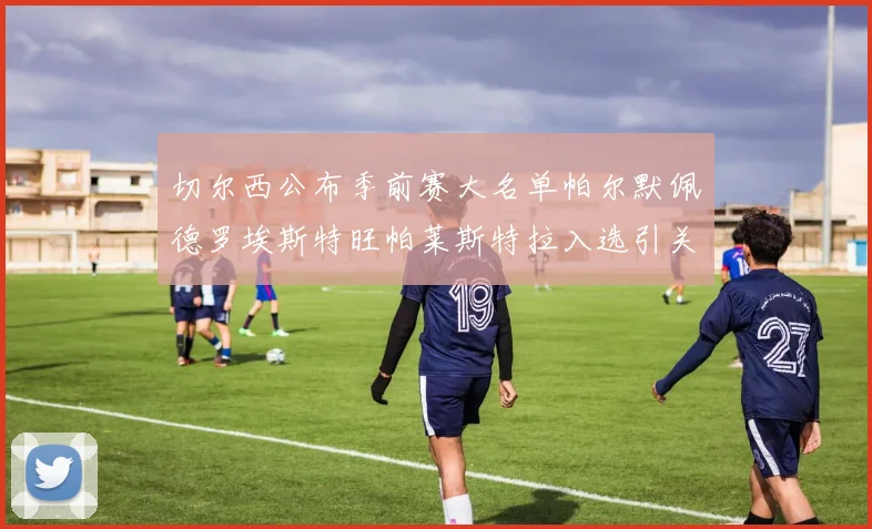 切尔西公布季前赛大名单帕尔默佩德罗埃斯特旺帕莱斯特拉入选引关注