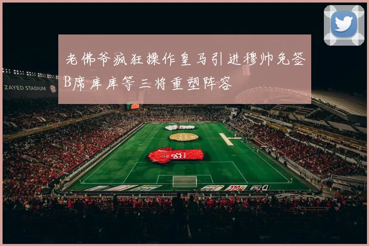老佛爷疯狂操作皇马引进穆帅免签B席库库等三将重塑阵容