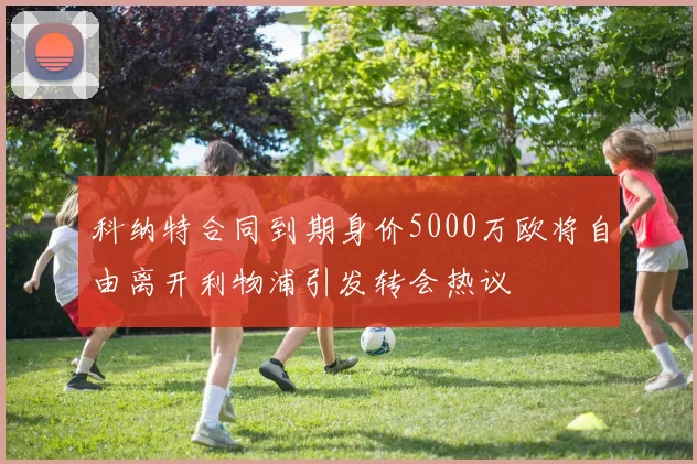 科纳特合同到期身价5000万欧将自由离开利物浦引发转会热议