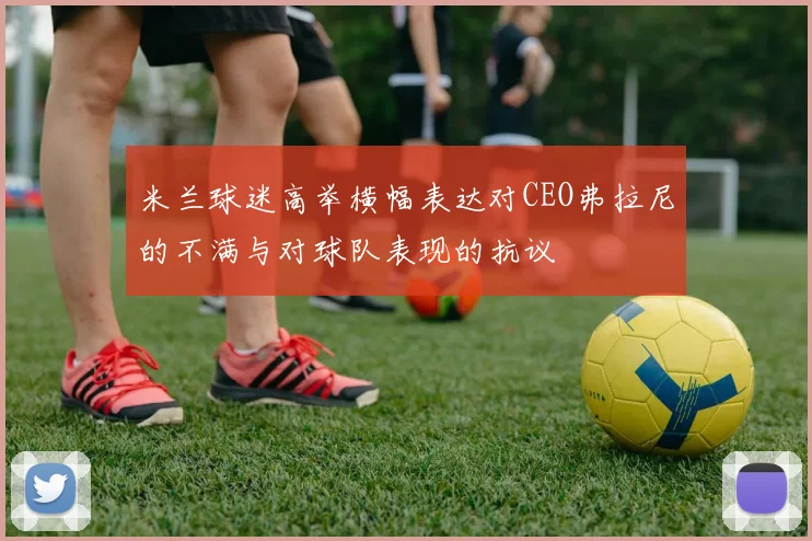 米兰球迷高举横幅表达对CEO弗拉尼的不满与对球队表现的抗议