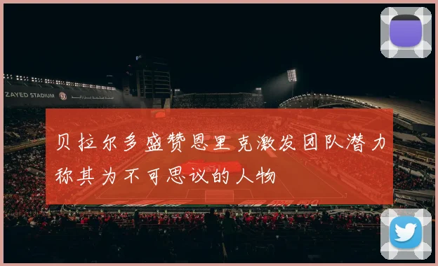 贝拉尔多盛赞恩里克激发团队潜力称其为不可思议的人物