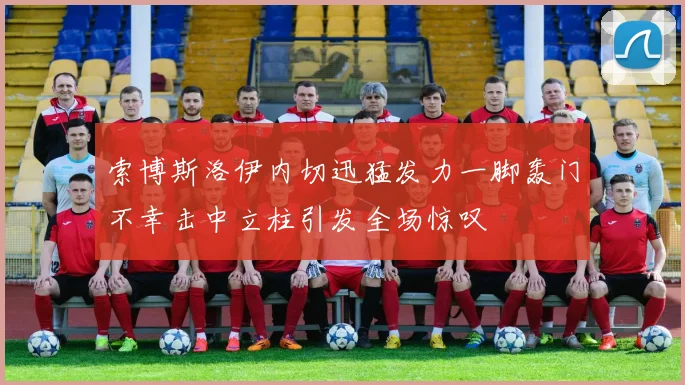 索博斯洛伊内切迅猛发力一脚轰门不幸击中立柱引发全场惊叹