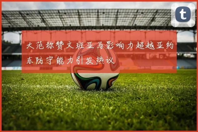 大范称赞文班亚马影响力超越亚约东防守能力引发热议