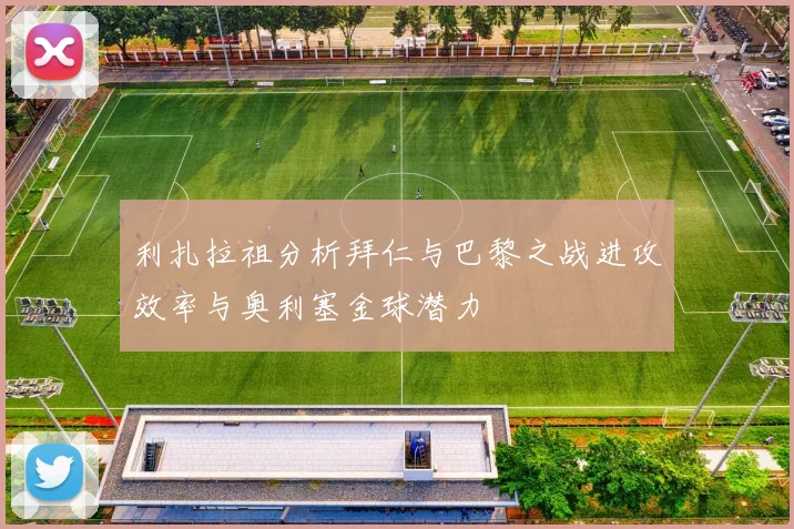 利扎拉祖分析拜仁与巴黎之战进攻效率与奥利塞金球潜力